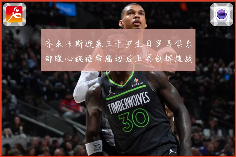 齐米卡斯迎来三十岁生日罗马俱乐部暖心祝福希腊边后卫再创辉煌战术观察：最新赛事动态与深度分析