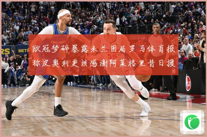欧冠梦碎暴露米兰困局罗马体育报称皮奥利更该感谢阿莱格里昔日援数据研判：最新赛事动态与深度分析