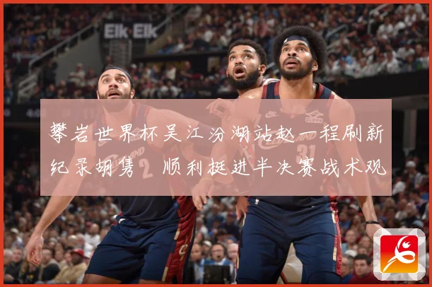 攀岩世界杯吴江汾湖站赵一程刷新纪录胡隽喆顺利挺进半决赛战术观察：最新赛事动态与深度分析