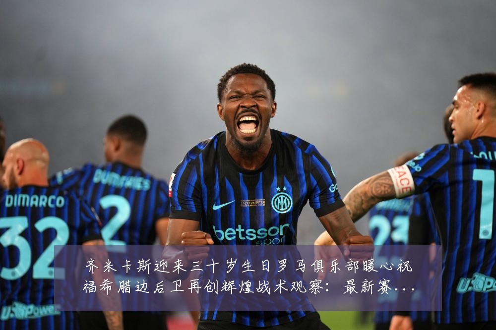 齐米卡斯迎来三十岁生日罗马俱乐部暖心祝福希腊边后卫再创辉煌战术观察:最新赛事动态与深度分析